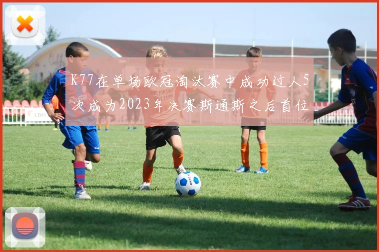 K77在单场欧冠淘汰赛中成功过人5次成为2023年决赛斯通斯之后首位球员