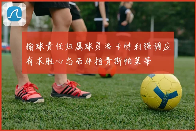 输球责任归属球员洛卡特利强调应有求胜心态而非指责斯帕莱蒂