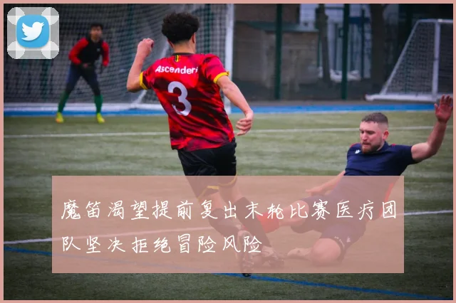 魔笛渴望提前复出末轮比赛医疗团队坚决拒绝冒险风险