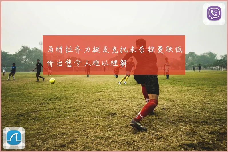 马特拉齐力挺麦克托米奈称曼联低价出售令人难以理解