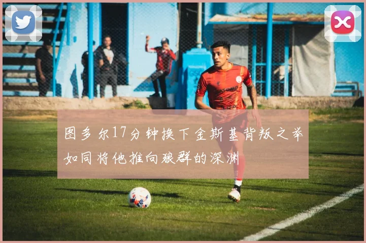 图多尔17分钟换下金斯基背叛之举如同将他推向狼群的深渊