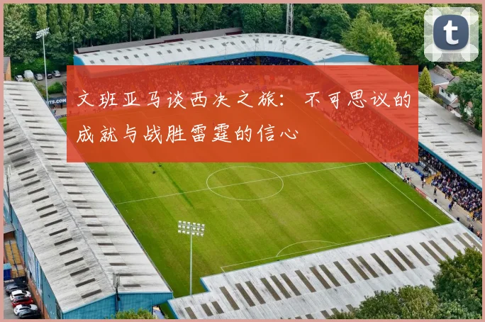 文班亚马谈西决之旅：不可思议的成就与战胜雷霆的信心