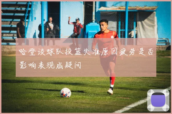 哈登谈球队投篮失准原因疲劳是否影响表现成疑问