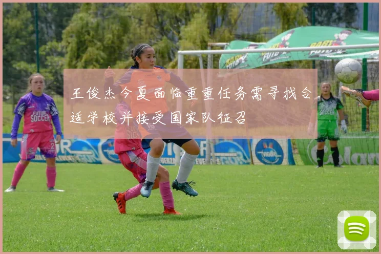 王俊杰今夏面临重重任务需寻找合适学校并接受国家队征召