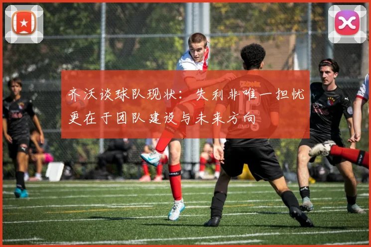 齐沃谈球队现状：失利非唯一担忧更在于团队建设与未来方向