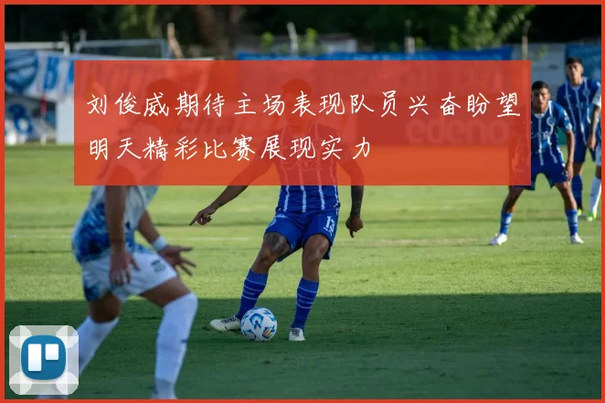 刘俊威期待主场表现队员兴奋盼望明天精彩比赛展现实力