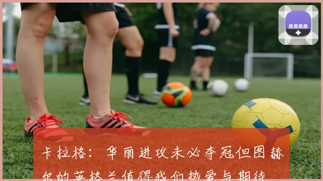 卡拉格：华丽进攻未必夺冠但图赫尔的英格兰值得我们热爱与期待