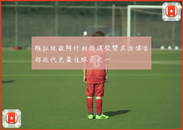 维拉致敬阿什利扬退役赞其为俱乐部近代史最佳球员之一