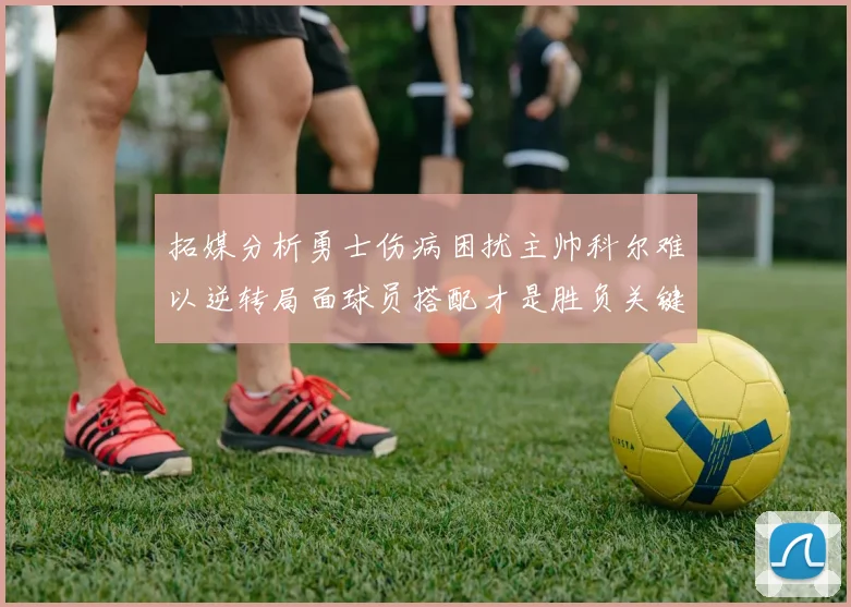 拓媒分析勇士伤病困扰主帅科尔难以逆转局面球员搭配才是胜负关键
