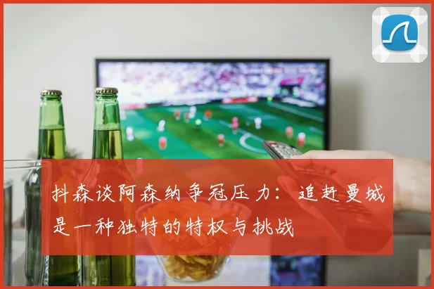 抖森谈阿森纳争冠压力：追赶曼城是一种独特的特权与挑战