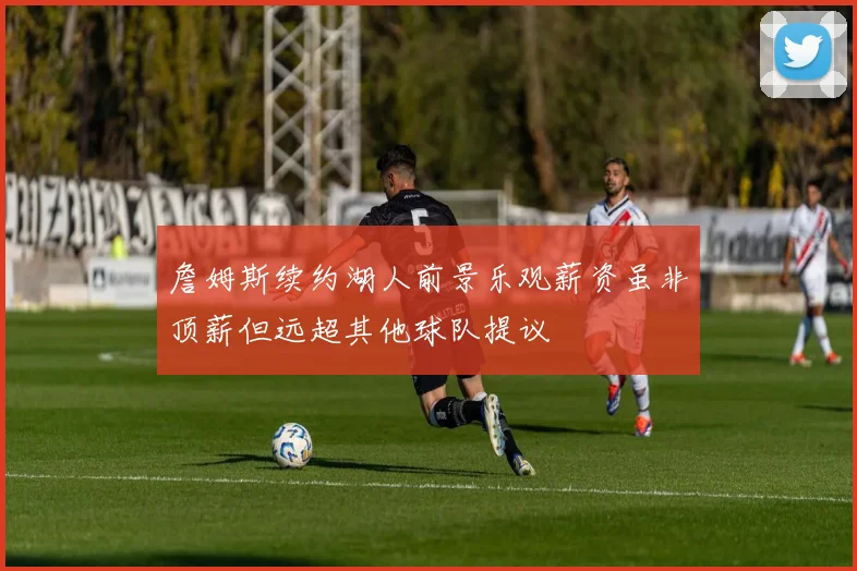詹姆斯续约湖人前景乐观薪资虽非顶薪但远超其他球队提议