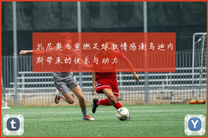 扎尼奥洛重燃足球激情感谢乌迪内斯带来的快乐与动力