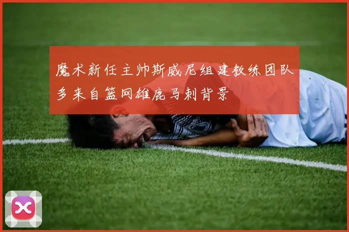 魔术新任主帅斯威尼组建教练团队多来自篮网雄鹿马刺背景