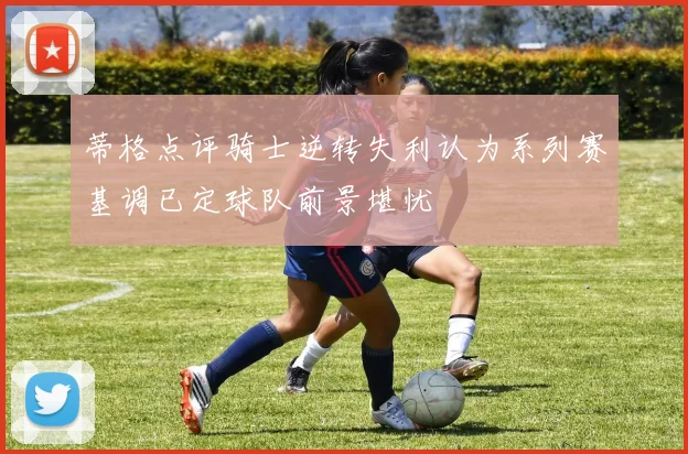 蒂格点评骑士逆转失利认为系列赛基调已定球队前景堪忧