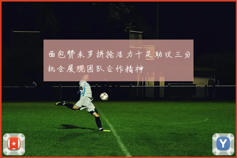 面包赞米罗拼抢活力十足助攻三分机会展现团队合作精神