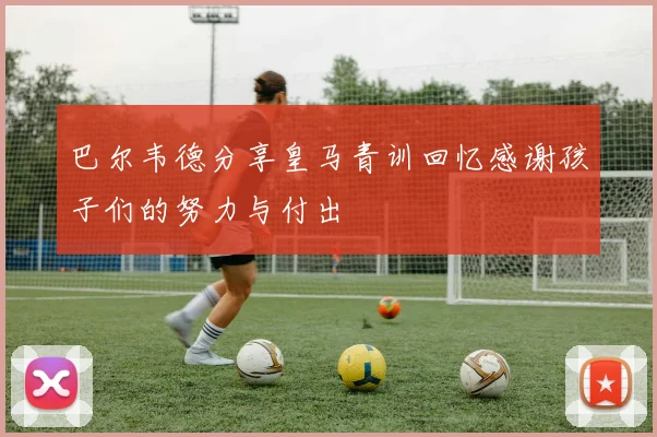 巴尔韦德分享皇马青训回忆感谢孩子们的努力与付出