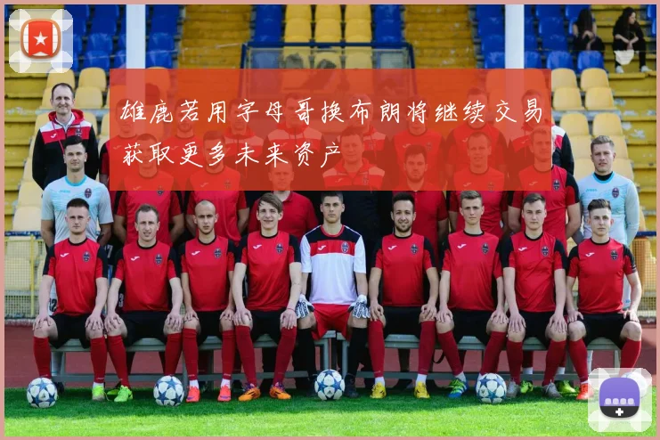 雄鹿若用字母哥换布朗将继续交易获取更多未来资产
